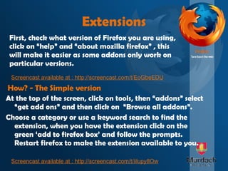 Extensions At the top of the screen, click on tools, then “addons” select “get add ons” and then click on  “Browse all addons”. Choose a category or use a keyword search to find the extension, when you have the extension click on the green ‘add to firefox box’ and follow the prompts. Restart firefox to make the extension available to you. How? - The Simple version First, check what version of Firefox you are using, click on “help” and “about mozilla firefox” , this will make it easier as some addons only work on particular versions.  Screencast available at : http://screencast.com/t/EoGbeEDU Screencast available at :  http://screencast.com/t/iilupy8Ow 