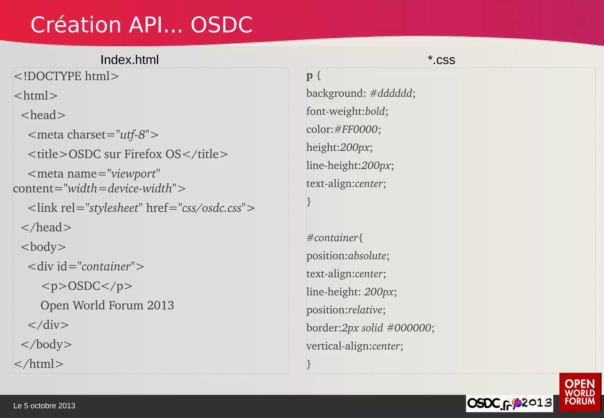 Le 5 octobre 2013
<!DOCTYPE html>
<html>
  <head>
    <meta charset="utf­8">
    <title>OSDC sur Firefox OS</title>
    <meta name="viewport" 
content="width=device­width">
    <link rel="stylesheet" href="css/osdc.css">
  </head>
  <body>
    <div id="container"> 
        <p>OSDC</p> 
        Open World Forum 2013 
    </div>               
  </body>
</html>
p { 
background: #dddddd;
font­weight:bold;
color:#FF0000;
height:200px;
line­height:200px;
text­align:center;
}
#container{ 
position:absolute;  
text­align:center;
line­height: 200px;
position:relative;
border:2px solid #000000;  
vertical­align:center;
} 
Index.html *.css
Création API... OSDC
 