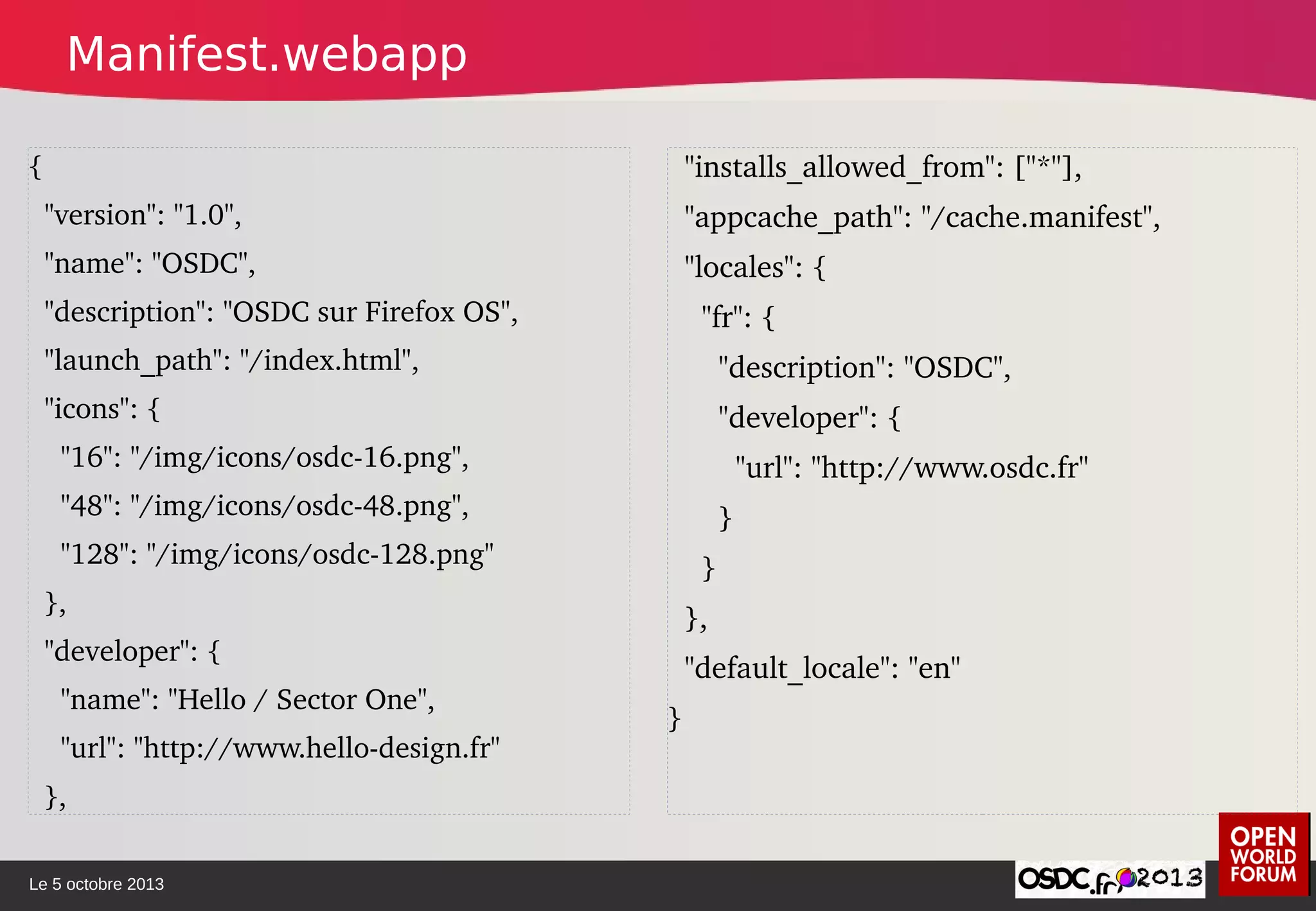 Le 5 octobre 2013
{
  "version": "1.0",
  "name": "OSDC",
  "description": "OSDC sur Firefox OS",
  "launch_path": "/index.html",
  "icons": {
    "16": "/img/icons/osdc­16.png",
    "48": "/img/icons/osdc­48.png",
    "128": "/img/icons/osdc­128.png"
  },
  "developer": {
    "name": "Hello / Sector One",
    "url": "http://www.hello­design.fr"
  },
  "installs_allowed_from": ["*"],
  "appcache_path": "/cache.manifest",
  "locales": {
    "fr": {
      "description": "OSDC",
      "developer": {
        "url": "http://www.osdc.fr"
      }
    }
  },
  "default_locale": "en"
}
Manifest.webapp
 