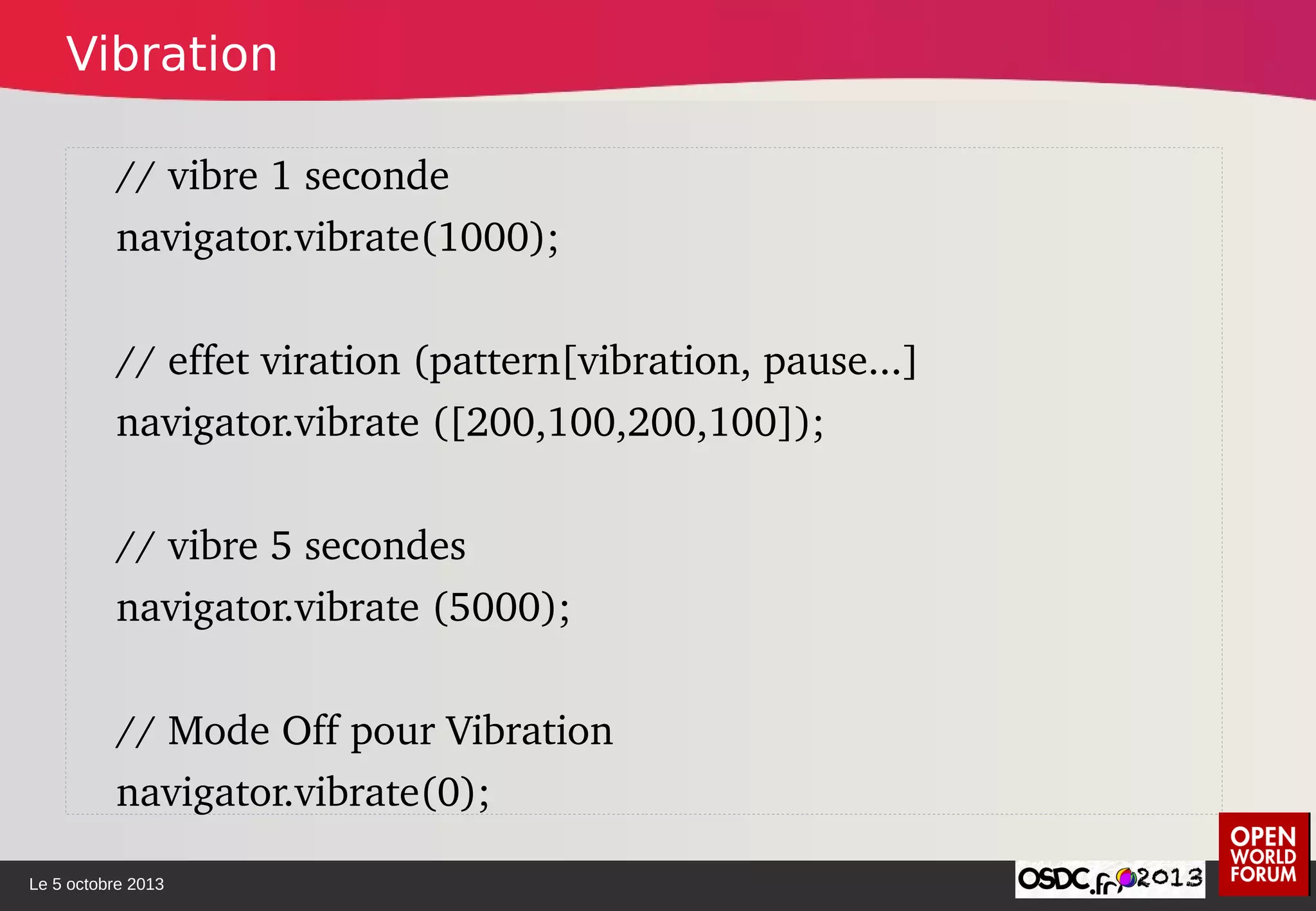 Le 5 octobre 2013
// vibre 1 seconde
navigator.vibrate(1000);
// effet viration (pattern[vibration, pause...]
navigator.vibrate ([200,100,200,100]); 
// vibre 5 secondes
navigator.vibrate (5000);
// Mode Off pour Vibration
navigator.vibrate(0);
Vibration
 