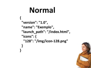 Normal
{	
  
	
  	
  "version":	
  "1.0",	
  
	
  	
  "name":	
  "Exemplo",	
  
	
  	
  "launch_path":	
  "/index.html",	
  
	
  	
  "icons":	
  {	
  
	
  	
  	
  	
  "128":	
  "/img/icon-­‐128.png"	
  
	
  	
  }	
  
}
 