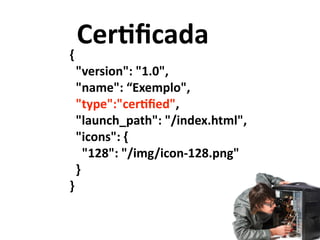Ceruﬁcada
{	
  
	
  	
  "version":	
  "1.0",	
  
	
  	
  "name":	
  “Exemplo",	
  
	
  	
  "type":"ceruﬁed",	
  
	
  	
  "launch_path":	
  "/index.html",	
  
	
  	
  "icons":	
  {	
  
	
  	
  	
  	
  "128":	
  "/img/icon-­‐128.png"	
  
	
  	
  }	
  
}
 