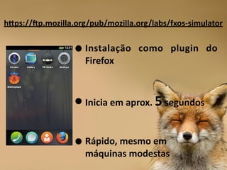 •Instalação	
   como	
   plugin	
   do	
  
Firefox	
  
!
!
•Inicia	
  em	
  aprox.	
  5	
  segundos	
  
!
!
•Rápido,	
  mesmo	
  em	
   
máquinas	
  modestas
hNps://|p.mozilla.org/pub/mozilla.org/labs/fxos-­‐simulator
 