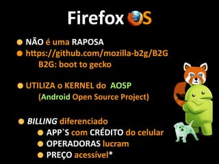 Firefox	
  OS
•NÃO	
  é	
  uma	
  RAPOSA	
  
•hNps://github.com/mozilla-­‐b2g/B2G	
  
	
  	
  	
  	
  	
  	
  	
  B2G:	
  boot	
  to	
  gecko	
  
•UTILIZA	
  o	
  KERNEL	
  do	
  	
  AOSP	
   
	
  	
  	
  	
  	
  	
  (Android	
  Open	
  Source	
  Project)
•BILLING	
  diferenciado	
  
•APP`S	
  com	
  CRÉDITO	
  do	
  celular	
  
•OPERADORAS	
  lucram	
  
•PREÇO	
  acessível*
 