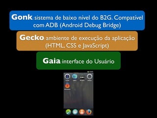 Gonk: sistema de baixo nível do B2G. Compatível
com ADB (Android Debug Bridge)
Gecko: ambiente de execução da aplicação
(HTML, CSS e JavaScript)
Gaia: interface do Usuário
 