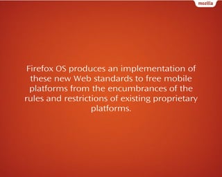 Firefox OS produces an implementation of
these new Web standards to free mobile
platforms from the encumbrances of the
rules and restrictions of existing proprietary
platforms.

 