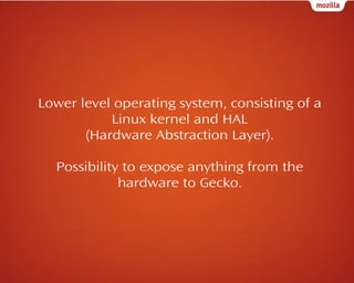 Lower level operating system, consisting of a
Linux kernel and HAL
(Hardware Abstraction Layer).
Possibility to expose anything from the
hardware to Gecko.

 