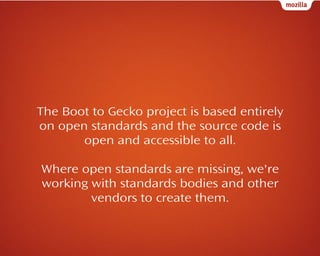 The Boot to Gecko project is based entirely
on open standards and the source code is
open and accessible to all.
Where open standards are missing, we're
working with standards bodies and other
vendors to create them.

 