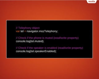 // Telephony object
var tel = navigator.mozTelephony;
// Check if the phone is muted (read/write property)
console.log(tel.muted);
// Check if the speaker is enabled (read/write property)
console.log(tel.speakerEnabled);

 