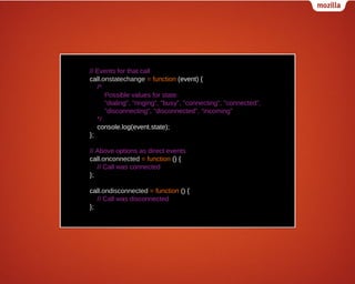 // Events for that call
call.onstatechange = function (event) {
/*
Possible values for state:
"dialing", "ringing", "busy", "connecting", "connected",
"disconnecting", "disconnected", "incoming"
*/
console.log(event.state);
};
// Above options as direct events
call.onconnected = function () {
// Call was connected
};
call.ondisconnected = function () {
// Call was disconnected
};

 