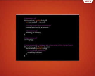// Receiving a call
tel.onincoming = function (event) {
var incomingCall = event.call;
// Get the number of the incoming call
console.log(incomingCall.number);
// Answer the call
incomingCall.answer();
};
// Disconnect a call
call.hangUp();
// Iterating over calls, and taking action depending on their changed status
tel.oncallschanged = function (event) {
tel.calls.forEach(function (call) {
// Log the state of each call
console.log(call.state);
});
};

 