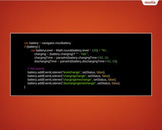 var battery = navigator.mozBattery
if (battery) {
var batteryLevel = Math.round(battery.level * 100) + "%",
charging = (battery.charging)? "" : "not ",
chargingTime = parseInt(battery.chargingTime / 60, 10,
dischargingTime = parseInt(battery.dischargingTime / 60, 10);
// Set events
battery.addEventListener("levelchange", setStatus, false);
battery.addEventListener("chargingchange", setStatus, false);
battery.addEventListener("chargingtimechange", setStatus, false);
battery.addEventListener("dischargingtimechange", setStatus, false);
}

 
