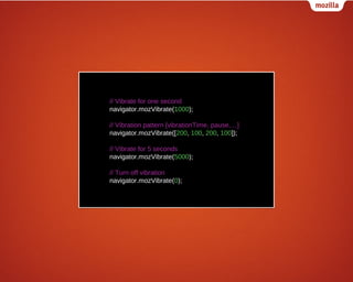// Vibrate for one second
navigator.mozVibrate(1000);
// Vibration pattern [vibrationTime, pause,…]
navigator.mozVibrate([200, 100, 200, 100]);
// Vibrate for 5 seconds
navigator.mozVibrate(5000);
// Turn off vibration
navigator.mozVibrate(0);

 