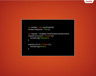 var contact = new mozContact();
contact.init({name: "Tom"});
var request = navigator.mozContacts.save(contact);
request.onsuccess = function() {
console.log("Success");
};
request.onerror = function() {
console.log("Error")
};

 