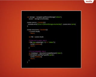 var storage = navigator.getDeviceStorage("videos"),
cursor = storage.enumerate();
cursor.onerror = function() {
console.error("Error in DeviceStorage.enumerate()", cursor.error.name);
};
cursor.onsuccess = function() {
if (!cursor.result)
return;
var file = cursor.result;
// If this isn't a video, skip it
if (file.type.substring(0, 6) !== "video/") {
cursor.continue();
return;
}
// If it isn't playable, skip it
var testplayer = document.createElement("video");
if (!testplayer.canPlayType(file.type)) {
cursor.continue();
return;
}
}

 