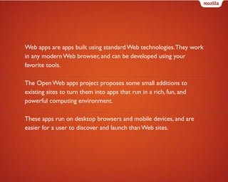Web apps are apps built using standard Web technologies. They work
in any modern Web browser, and can be developed using your
favorite tools.
The Open Web apps project proposes some small additions to
existing sites to turn them into apps that run in a rich, fun, and
powerful computing environment.
These apps run on desktop browsers and mobile devices, and are
easier for a user to discover and launch than Web sites.

 