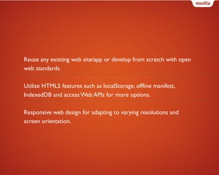 Reuse any existing web site/app or develop from scratch with open
web standards.
Utilize HTML5 features such as localStorage, offline manifest,
IndexedDB and access Web APIs for more options.
Responsive web design for adapting to varying resolutions and
screen orientation.

 