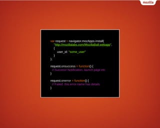 var request = navigator.mozApps.install(
"http://mozillalabs.com/MozillaBall.webapp",
{
user_id: "some_user"
}
);
request.onsuccess = function() {
// Success! Notification, launch page etc
}
request.onerror = function() {
// Failed. this.error.name has details
}

 