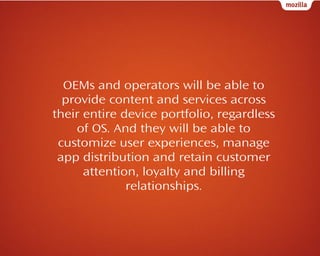 OEMs and operators will be able to
provide content and services across
their entire device portfolio, regardless
of OS. And they will be able to
customize user experiences, manage
app distribution and retain customer
attention, loyalty and billing
relationships.

 