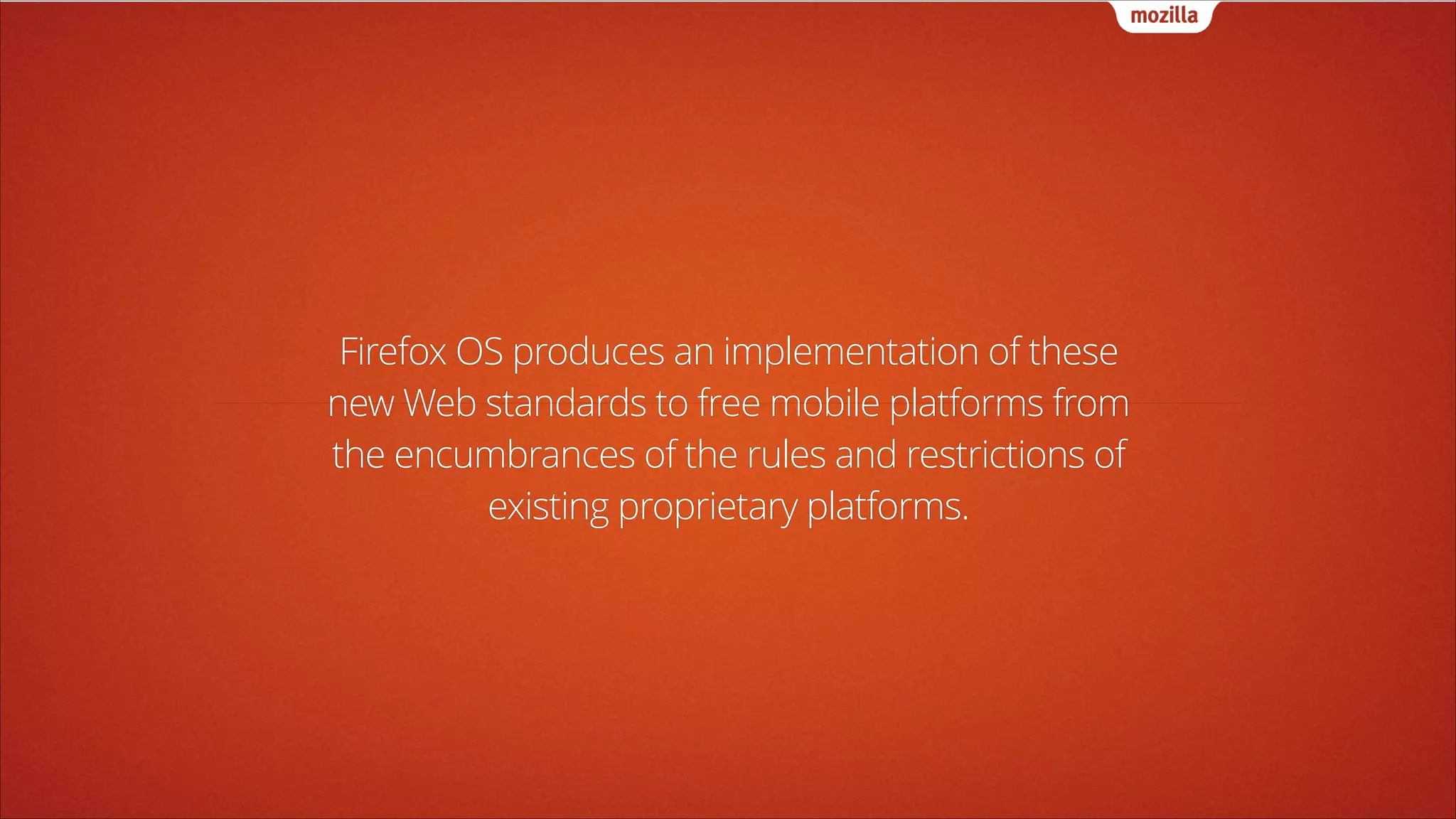 Firefox OS produces an implementation of these
new Web standards to free mobile platforms from
the encumbrances of the rules and restrictions of
existing proprietary platforms.

 
