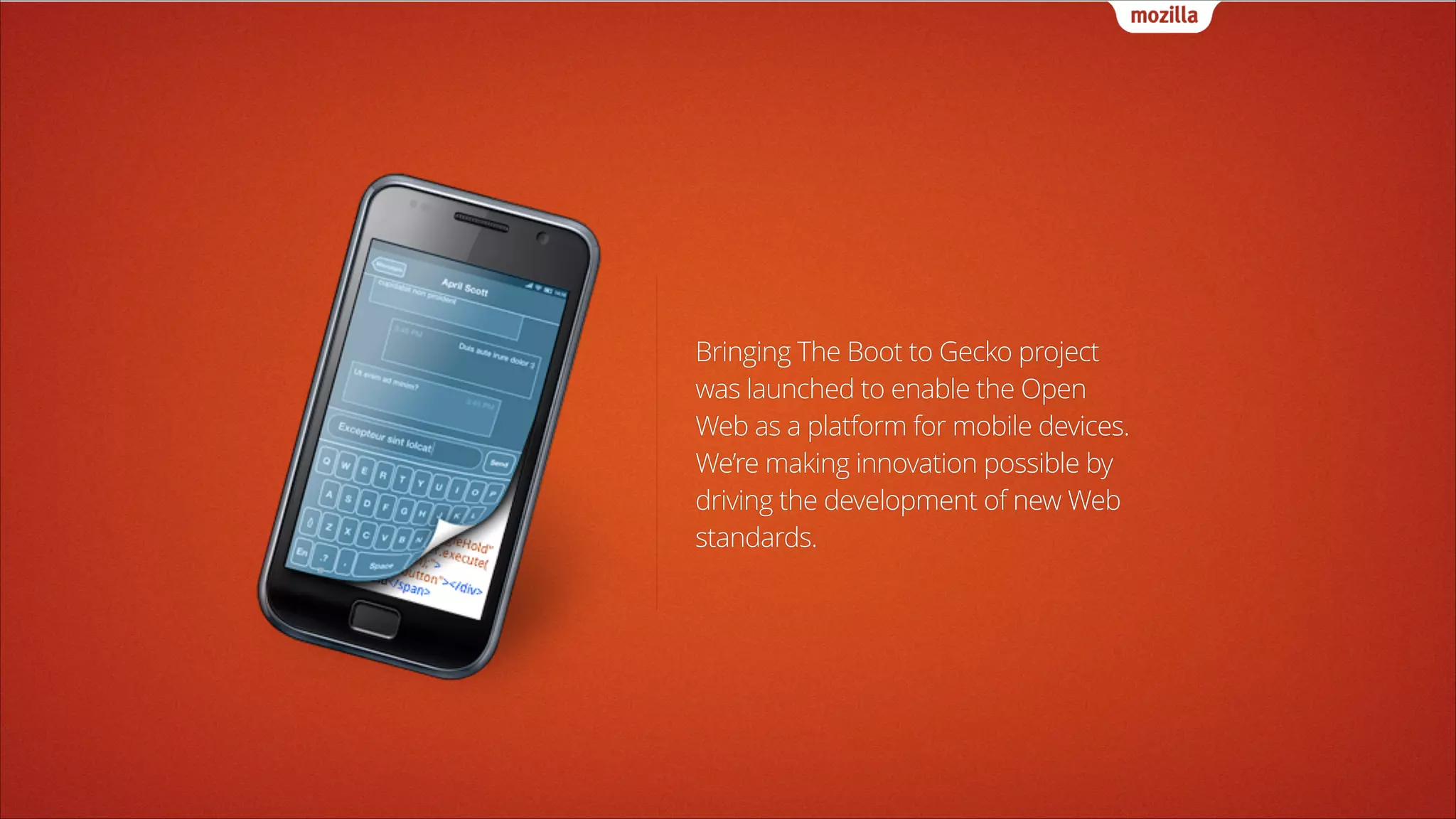 Bringing The Boot to Gecko project
was launched to enable the Open
Web as a platform for mobile devices.
We’re making innovation possible by
driving the development of new Web
standards.

 