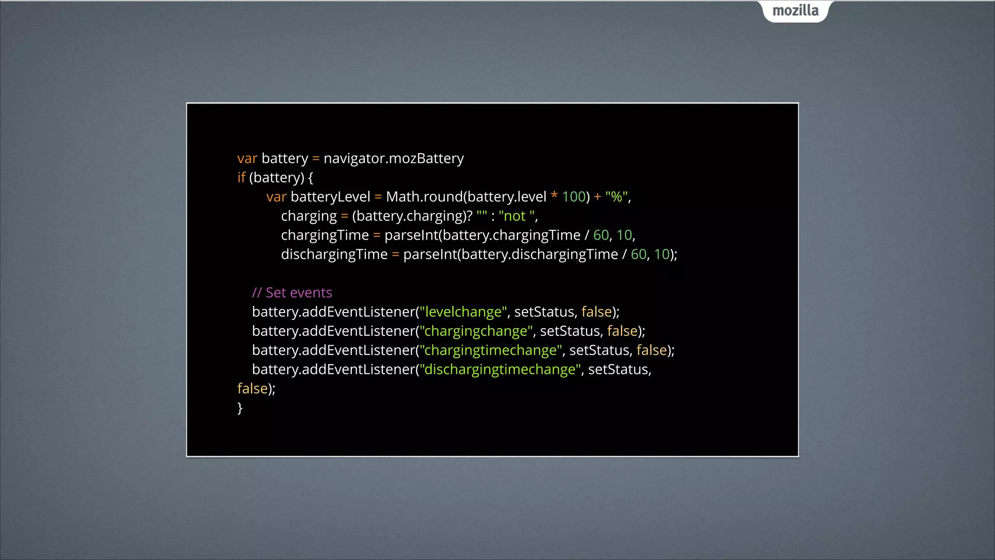 var battery = navigator.mozBattery 
if (battery) { 
var batteryLevel = Math.round(battery.level * 100) + "%", 
charging = (battery.charging)? "" : "not ", 
chargingTime = parseInt(battery.chargingTime / 60, 10, 
dischargingTime = parseInt(battery.dischargingTime / 60, 10); 
 
// Set events 
battery.addEventListener("levelchange", setStatus, false); 
battery.addEventListener("chargingchange", setStatus, false); 
battery.addEventListener("chargingtimechange", setStatus, false); 
battery.addEventListener("dischargingtimechange", setStatus,
false);
 
}

 