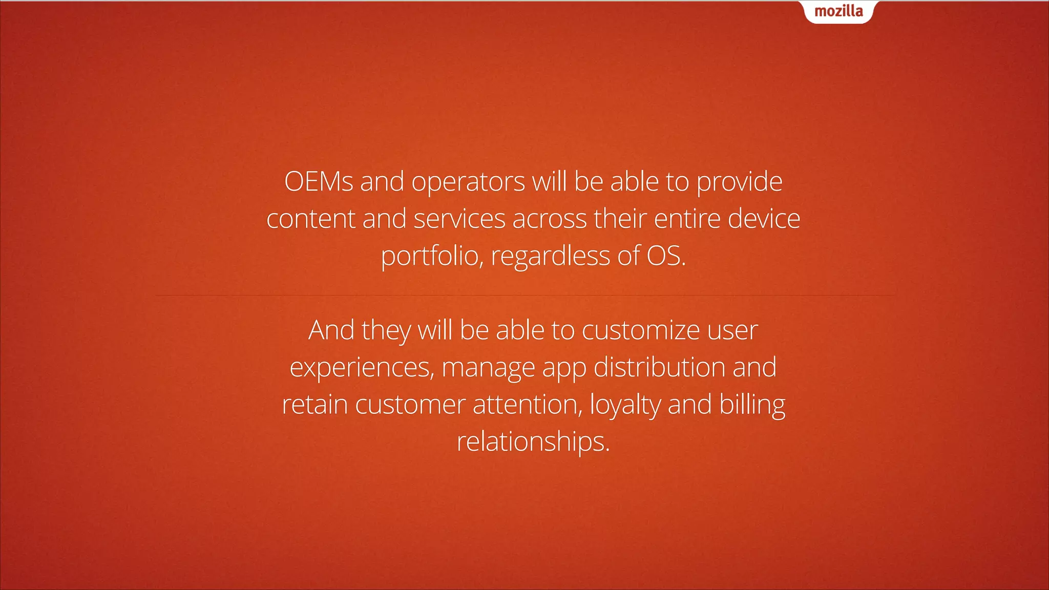 OEMs and operators will be able to provide
content and services across their entire device
portfolio, regardless of OS.
!

And they will be able to customize user
experiences, manage app distribution and
retain customer attention, loyalty and billing
relationships.

 