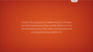 Firefox OS produces an implementation of these
new Web standards to free mobile platforms from
the encumbrances of the rules and restrictions of
existing proprietary platforms.

 