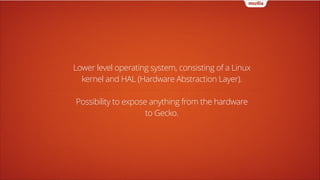 Lower level operating system, consisting of a Linux
kernel and HAL (Hardware Abstraction Layer).
!

Possibility to expose anything from the hardware
to Gecko.

 