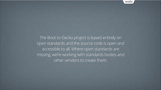 The Boot to Gecko project is based entirely on
open standards and the source code is open and
accessible to all. Where open standards are
missing, we're working with standards bodies and
other vendors to create them.

 