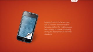Bringing The Boot to Gecko project
was launched to enable the Open
Web as a platform for mobile devices.
We’re making innovation possible by
driving the development of new Web
standards.

 