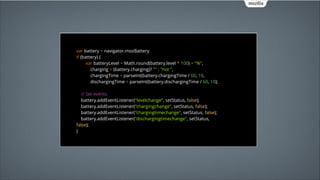 var battery = navigator.mozBattery 
if (battery) { 
var batteryLevel = Math.round(battery.level * 100) + "%", 
charging = (battery.charging)? "" : "not ", 
chargingTime = parseInt(battery.chargingTime / 60, 10, 
dischargingTime = parseInt(battery.dischargingTime / 60, 10); 
 
// Set events 
battery.addEventListener("levelchange", setStatus, false); 
battery.addEventListener("chargingchange", setStatus, false); 
battery.addEventListener("chargingtimechange", setStatus, false); 
battery.addEventListener("dischargingtimechange", setStatus,
false);
 
}

 
