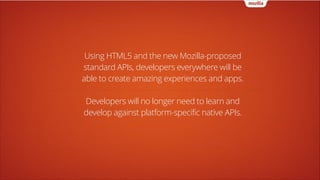 Using HTML5 and the new Mozilla-proposed
standard APIs, developers everywhere will be
able to create amazing experiences and apps.
!

Developers will no longer need to learn and
develop against platform-specific native APIs.

 