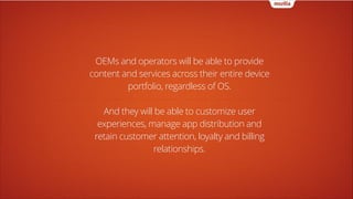 OEMs and operators will be able to provide
content and services across their entire device
portfolio, regardless of OS.
!

And they will be able to customize user
experiences, manage app distribution and
retain customer attention, loyalty and billing
relationships.

 