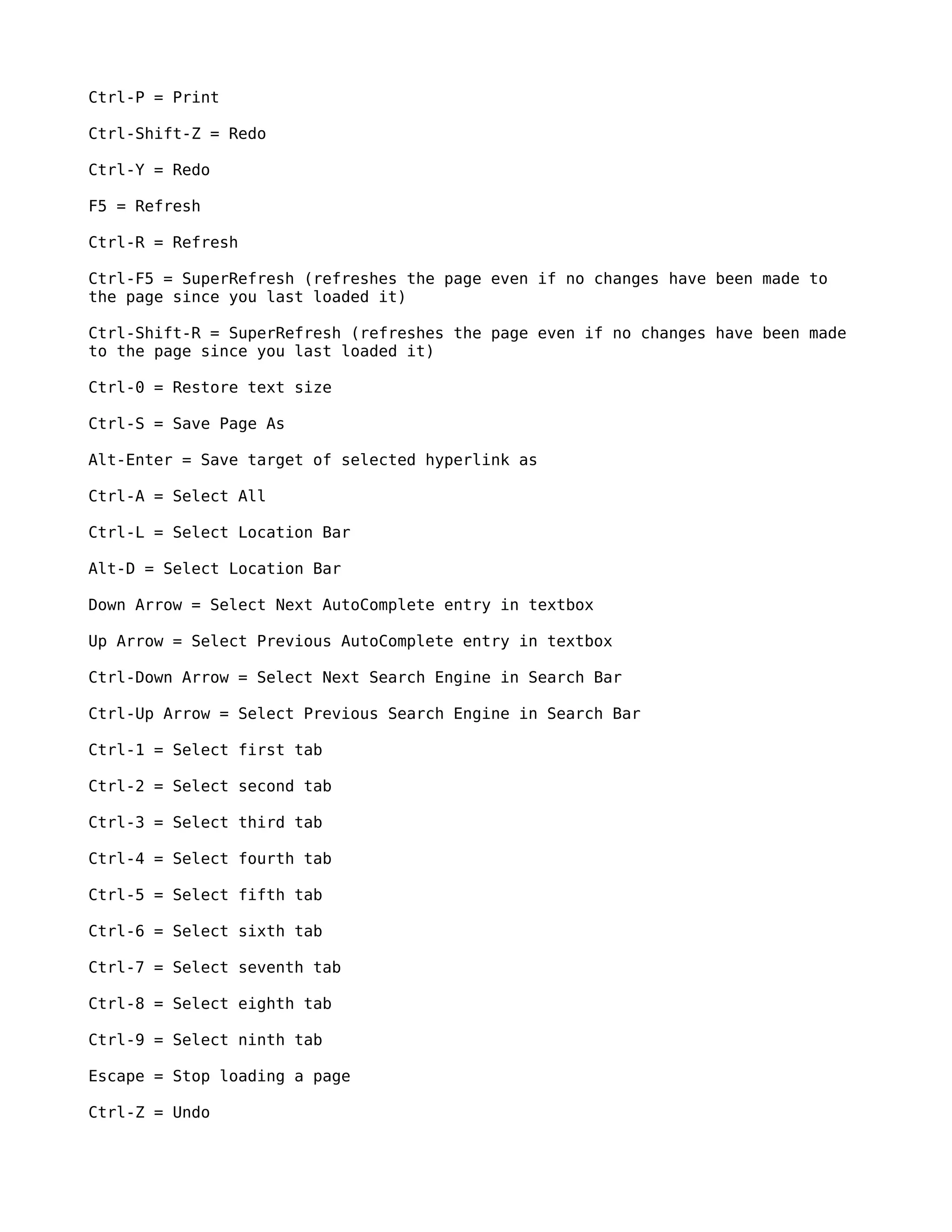 Ctrl-P = Print

Ctrl-Shift-Z = Redo

Ctrl-Y = Redo

F5 = Refresh

Ctrl-R = Refresh

Ctrl-F5 = SuperRefresh (refreshes the page even if no changes have been made to
the page since you last loaded it)

Ctrl-Shift-R = SuperRefresh (refreshes the page even if no changes have been made
to the page since you last loaded it)

Ctrl-0 = Restore text size

Ctrl-S = Save Page As

Alt-Enter = Save target of selected hyperlink as

Ctrl-A = Select All

Ctrl-L = Select Location Bar

Alt-D = Select Location Bar

Down Arrow = Select Next AutoComplete entry in textbox

Up Arrow = Select Previous AutoComplete entry in textbox

Ctrl-Down Arrow = Select Next Search Engine in Search Bar

Ctrl-Up Arrow = Select Previous Search Engine in Search Bar

Ctrl-1 = Select first tab

Ctrl-2 = Select second tab

Ctrl-3 = Select third tab

Ctrl-4 = Select fourth tab

Ctrl-5 = Select fifth tab

Ctrl-6 = Select sixth tab

Ctrl-7 = Select seventh tab

Ctrl-8 = Select eighth tab

Ctrl-9 = Select ninth tab

Escape = Stop loading a page

Ctrl-Z = Undo
 