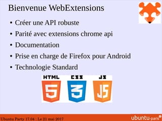 Ubuntu Party 17.04 : Le 21 mai 2017
Bienvenue WebExtensions
● Créer une API robuste
● Parité avec extensions chrome api
● Documentation
● Prise en charge de Firefox pour Android
● Technologie Standard
 