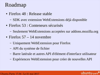 Ubuntu Party 17.04 : Le 21 mai 2017
Roadmap
● Firefox 48 : Release stable
– SDK avec extension WebExtensions déjà disponible
● Firefox 53 : Conteneurs sécurisés
– Seulement WebExtensions acceptées sur addons.mozilla.org
● Firefox 57 – 14 novembre
– Uniquement WebExtension pour Firefox
– API du système de fichier
– Barre latérale et autres API d'élément d'interface utilisateur
– Expériences WebExtension pour créer de nouvelles API
 