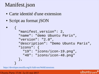 Ubuntu Party 17.04 : Le 21 mai 2017
Manifest.json
● Carte identité d'une extension
● Script au format jSON
●
https://developer.mozilla.org/fr/Add-ons/WebExtensions
{
"manifest_version": 2,
"name": "demo Ubuntu Paris",
"version": "2.0",
"description": "Demo Ubuntu Paris",
"icons": {
"19": "icons/icon-19.png",
"48": "icons/icon-48.png"
},
}
 