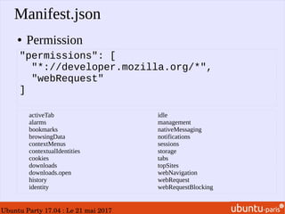 Ubuntu Party 17.04 : Le 21 mai 2017
Manifest.json
● Permission
"permissions": [
"*://developer.mozilla.org/*",
"webRequest"
]
activeTab
alarms
bookmarks
browsingData
contextMenus
contextualIdentities
cookies
downloads
downloads.open
history
identity
idle
management
nativeMessaging
notifications
sessions
storage
tabs
topSites
webNavigation
webRequest
webRequestBlocking
 