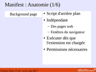 Ubuntu Party 17.04 : Le 21 mai 2017
Manifest : Anatomie (1/6)
● Script d'arrière plan
● Indépendant
– Des pages web
– Fenêtres du navigateur
● Exécuter dès que
l'extension est chargée
● Permissions nécessaires
Background page
 