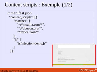 Ubuntu Party 17.04 : Le 21 mai 2017
Content scripts : Exemple (1/2)
// manifest.json
"content_scripts": [{
"matches": [
"*://mozilla.com/*",
"*://ubucon.org/*",
"*://localhost/*"
],
"js": [
"js/injection-demo.js"
]
}],
 