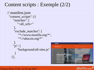 Ubuntu Party 17.04 : Le 21 mai 2017
Content scripts : Exemple (2/2)
// manifest.json
"content_scripts": [{
"matches": [
"<all_urls>"
],
"exclude_matches": [
"*://www.mozilla.org/*",
"*://ubucon.org/*"
],
"js": [
"background/all-sites.js"
]
}],
 