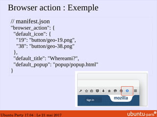 Ubuntu Party 17.04 : Le 21 mai 2017
Browser action : Exemple
// manifest.json
"browser_action": {
"default_icon": {
"19": "button/geo-19.png",
"38": "button/geo-38.png"
},
"default_title": "Whereami?",
"default_popup": "popup/popup.html"
}
 