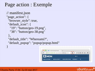 Ubuntu Party 17.04 : Le 21 mai 2017
Page action : Exemple
// manifest.json
"page_action": {
"browser_style": true,
"default_icon": {
"19": "button/geo-19.png",
"38": "button/geo-38.png"
},
"default_title": "Whereami?",
"default_popup": "popup/popup.html"
}
 