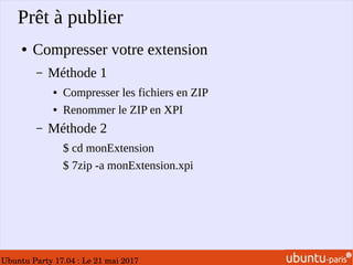 Ubuntu Party 17.04 : Le 21 mai 2017
Prêt à publier
● Compresser votre extension
– Méthode 1
● Compresser les fichiers en ZIP
● Renommer le ZIP en XPI
– Méthode 2
$ cd monExtension
$ 7zip -a monExtension.xpi
 