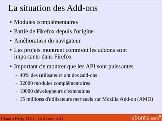 Ubuntu Party 17.04 : Le 21 mai 2017
La situation des Add-ons
● Modules complémentaires
● Partie de Firefox depuis l'origine
● Amélioration du navigateur
● Les projets montrent comment les addons sont
importants dans Firefox
● Important de montrer que les API sont puissantes
– 40% des utilisateurs ont des add-ons
– 32000 modules complémentaires
– 19000 développeurs d'extensions
– 15 millions d'utilisateurs mensuels sur Mozilla Add-on (AMO)
 