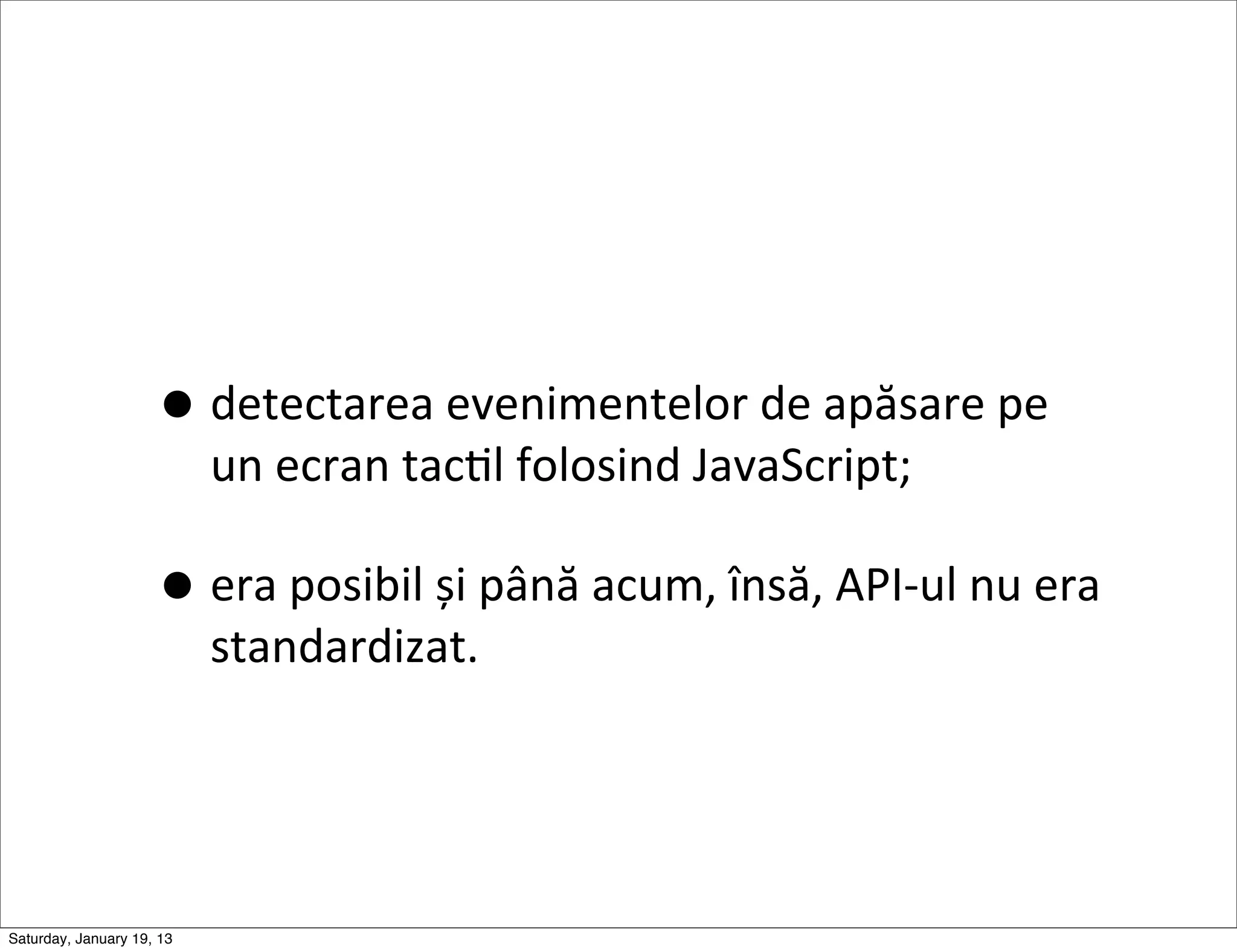 • detectarea	
  evenimentelor	
  de	
  apăsare	
  pe	
  
                           un	
  ecran	
  tacGl	
  folosind	
  JavaScript;

                     • era	
  posibil	
  și	
  până	
  acum,	
  însă,	
  API-­‐ul	
  nu	
  era	
  
                           standardizat.




Saturday, January 19, 13
 