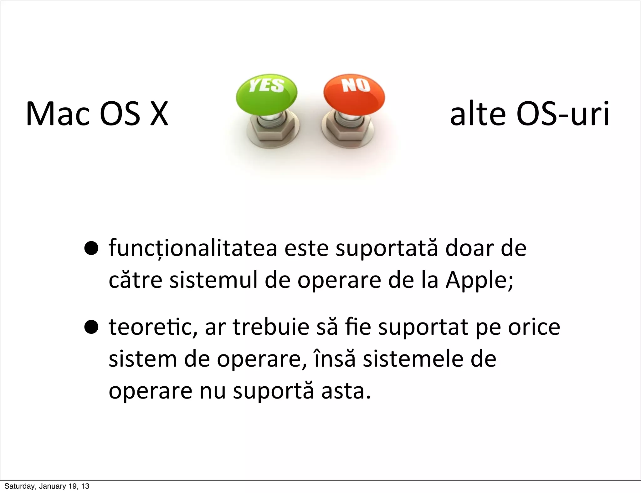 Mac	
  OS	
  X	
  	
  	
  	
  	
  	
  	
  	
  	
  	
  	
  	
  	
  	
  	
  	
  	
  	
  	
  	
  	
  	
  	
  	
  	
  	
  	
  	
  	
  	
  	
  	
  	
  alte	
  OS-­‐uri	
  


                     • funcționalitatea	
  este	
  suportată	
  doar	
  de	
  
                            către	
  sistemul	
  de	
  operare	
  de	
  la	
  Apple;

                     • teoreGc,	
  ar	
  trebuie	
  să	
  ﬁe	
  suportat	
  pe	
  orice	
  
                            sistem	
  de	
  operare,	
  însă	
  sistemele	
  de	
  
                            operare	
  nu	
  suportă	
  asta.


Saturday, January 19, 13
 