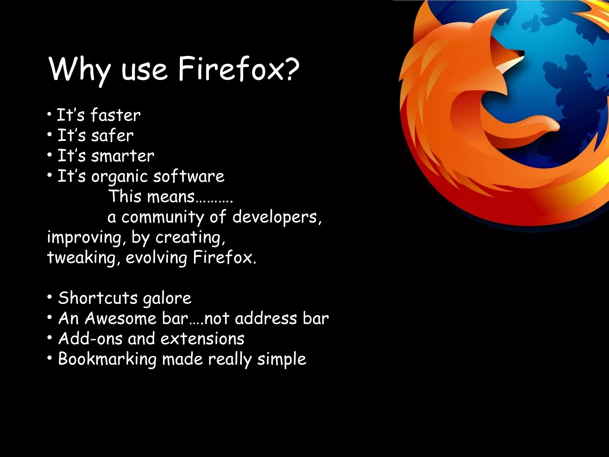 Why use Firefox? It’s faster It’s safer It’s smarter It’s organic software This means………. a community of developers, improving, by creating, tweaking, evolving Firefox. Shortcuts galore An Awesome bar….not address bar Add-ons and extensions Bookmarking made really simple