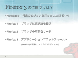 Firefox 3 の位置づけは？
•Netscape − 将来のビジョンを打ち出した(けど･･･)
•Firefox 1 − ブラウザに選択肢を提供
•Firefox 2 − ブラウザの革新をリード
•Firefox 3 − アプリケーションプラットフォームへ
(JavaScript 高速化、オフラインサポート etc)
18
 